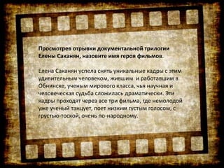 Просмотрев отрывки документальной трилогии
Елены Саканян, назовите имя героя фильмов.
Елена Саканян успела снять уникальные кадры с этим
удивительным человеком, жившим и работавшим в
Обнинске, ученым мирового класса, чья научная и
человеческая судьба сложилась драматически. Эти
кадры проходят через все три фильма, где немолодой
уже ученый танцует, поет низким густым голосом, с
грустью-тоской, очень по-народному.
 