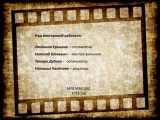 Над викториной работали:
Людмила Ерыгина – составитель
Николай Шаньгин – монтаж фильмов
Тамара Дубова – организатор
Наталия Калёнова – редактор
БИЦ МБУ ЦБС
2016 год
 