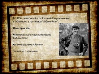 В 1979 г. известный поэт Евгений Евтушенко жил
в Обнинске, в гостинице "Юбилейная".
Цель приезда:
•поэтический вечер в городской
библиотеке
•съемка фильма «Взлет»
•встреча с друзьями
 