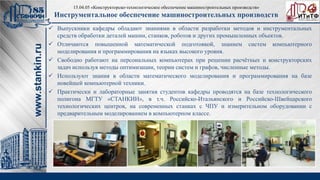 Выпускники кафедры обладают знаниями в области разработки методов и инструментальных
средств обработки деталей машин, станков, роботов и других промышленных объектов.
 Отличаются повышенной математической подготовкой, знанием систем компьютерного
моделирования и программирования на языках высокого уровня.
 Свободно работают на персональных компьютерах при решении расчётных и конструкторских
задач используя методы оптимизации, теории систем и графов, численные методы.
 Используют знания в области математического моделирования и программирования на базе
новейшей компьютерной техники.
 Практически и лабораторные занятия студентов кафедры проводятся на базе технологического
полигона МГТУ «СТАНКИН», в т.ч. Российско-Итальянского и Российско-Швейцарского
технологических центров, на современных станках с ЧПУ и измерительном оборудовании с
предварительным моделированием в компьютерном классе.
15.04.05 «Конструкторско-технологическое обеспечение машиностроительных производств»
Инструментальное обеспечение машиностроительных производств
 