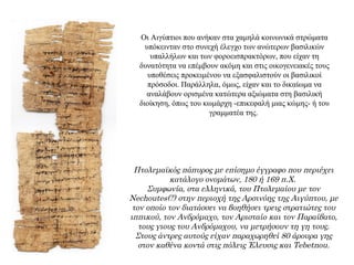 Οι Αιγύπτιοι που ανήκαν στα χαμηλά κοινωνικά στρώματα
υπόκεινταν στο συνεχή έλεγχο των ανώτερων βασιλικών
υπαλλήλων και των φοροεισπρακτόρων, που είχαν τη
δυνατότητα να επέμβουν ακόμη και στις οικογενειακές τους
υποθέσεις προκειμένου να εξασφαλιστούν οι βασιλικοί
πρόσοδοι. Παράλληλα, όμως, είχαν και το δικαίωμα να
αναλάβουν ορισμένα κατώτερα αξιώματα στη βασιλική
διοίκηση, όπως του κωμάρχη -επικεφαλή μιας κώμης- ή του
γραμματέα της.
Πτολεμαϊκός πάπυρος με επίσημο έγγραφο που περιέχει
κατάλογο ονομάτων, 180 ή 169 π.Χ.
Συμφωνία, στα ελληνικά, του Πτολεμαίου με τον
Nechoutes(?) στην περιοχή της Αρσινόης της Αιγύπτου, με
τον οποίο τον διατάσσει να βοηθήσει τρεις στρατιώτες του
ιππικού, τον Ανδρόμαχο, τον Αρισταίο και τον Παραίβατο,
τους γιους του Ανδρόμαχου, να μετρήσουν τη γη τους.
Στους άντρες αυτούς είχαν παραχωρηθεί 80 άρουρα γης
στον καθένα κοντά στις πόλεις Έλευσις και Tebetnou.
 