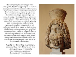 Δύο κατηγορίες δούλων υπήρχαν στην
πτολεμαϊκή Αίγυπτο: οι γηγενείς και οι Έλληνες
που είχαν εγκατασταθεί εκεί ακολουθώντας τους
κυρίους τους. Δούλους και των δύο κατηγοριών
ήταν σε θέση να συντηρούν οι ηγεμόνες του
βασιλείου, οι ανώτεροι αξιωματούχοι του
στρατού και της διοίκησης, αλλά και η σταδιακά
αναπτυσσόμενη ντόπια αριστοκρατία. Οι δούλοι
απασχολούνταν κυρίως στις οικιακές εργασίες
αλλά και σε εμπορικές και βιοτεχνικές
δραστηριότητες, όπου υπήρχε ανάγκη από
άφθονα εργατικά χέρια -ως επί το πλείστον στην
Αλεξάνδρεια-, όπως επίσης και στα ιερά. Εκεί
χρησιμοποιούνταν κυρίως οι ντόπιοι δούλοι για
τις γεωργικές εργασίες των ιερών γαιών, ως
εργάτες στη βιοτεχνική παραγωγή, ως βοσκοί
και ως χειρώνακτες σε ποικίλες εργασίες που
σχετίζονταν με τα κτήρια των ναών και με τις
θρησκευτικές τελετουργίες.
Κεφαλή του Σεράπιδος, νέας θεότητας
που εισήχθηκε στην Αίγυπτο από τους
Πτολεμαίους, ως συνδυασμός
ελληνικών και αιγυπτιακών
θρησκευτικών πεποιθήσεων.
 