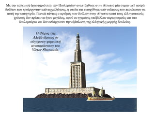 Με την πολεμική δραστηριότητα των Πτολεμαίων αναπτύχθηκε στην Αίγυπτο μία σημαντική αγορά
δούλων που προέρχονταν από αιχμαλώτους, η οποία και ενισχύθηκε από ντόπιους που περιέπεσαν σε
αυτή την κατηγορία. Γενικά πάντως ο αριθμός των δούλων στην Αίγυπτο κατά τους ελληνιστικούς
χρόνους δεν πρέπει να ήταν μεγάλος, αφού οι ηγεμόνες υπέβαλλαν περιορισμούς και στο
δουλεμπόριο και δεν ενθάρρυναν την εξάπλωση της ελληνικής μορφής δουλείας.
Ο Φάρος της
Αλεξάνδρειας σε
σύγχρονη ψηφιακή
αναπαράσταση του
Victor Shenouda.
 