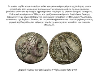 Αν και ένα μεγάλο ποσοστό εποίκων ανήκε στα προνομιούχα στρώματα της διοίκησης και του
στρατού, μία άλλη μερίδα τους -διασκορπισμένη στις πόλεις αλλά και σε άλλα σημεία του
βασιλείου- ζούσε από τη γεωργία, τη βιοτεχνία και το εμπόριο ως εργατικό δυναμικό και τεχνίτες.
Ενδεικτικά αναφέρονται οι Έλληνες που εργάζονταν στο κτήμα του Απολλώνιου, διοικητή
(αξιωματούχου με αρμοδιότητες αρχικά οικονομικού χαρακτήρα) του Πτολεμαίου Φιλάδελφου,
το οποίο του είχε δωρίσει ο βασιλιάς. Αν και οι έποικοι βρίσκονταν σε ευνοϊκότερη θέση από τους
γηγενείς της ίδιας τάξης, δεν απέφευγαν τον έλεγχο και συχνά την καταπίεση των κρατικών
υπαλλήλων.
Αργυρό νόμισμα του Πτολεμαίου Β' Φιλάδελφου (285-246).
 