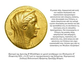 Η μεσαία τάξη -διαφορετική από αυτή
των υψηλών διοικητικών και
στρατιωτικών αξιωματούχων-
αποτελούνταν από εύπορους εποίκους,
στην πλειοψηφία τους Έλληνες, οι
οποίοι διακρίνονταν από την κατοχή
εγγείου ιδιοκτησίας και σπιτιών και από
την προσπάθειά τους να επενδύσουν τις
οικονομίες τους σε επικερδείς
δραστηριότητες. Πιο συγκεκριμένα, οι
Έλληνες της μεσαίας τάξης
απαρτίζονταν από απόμαχους
αξιωματούχους, στρατιώτες και
απόγονούς τους, αλλά ακόμη και από
απογόνους των Ελλήνων που είχαν
εγκατασταθεί στην Αίγυπτο πριν από τις
κατακτήσεις του Mεγάλου Aλεξάνδρου
Προτομή της Αρσινόης Β' Φιλαδέλφου σε χρυσό οκτάδραχμο του Πτολεμαίου Ε΄
Επιφανούς (204—3 π.Χ.) από το νομισματοκοπείο της Σαλαμίνας. Νομισματική
Συλλογή Πολιτιστικού Ιδρύματος Τραπέζης Κύπρου.
 