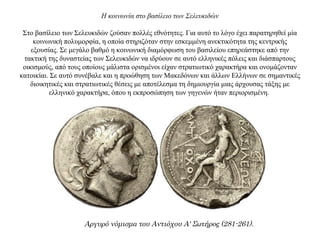 Η κοινωνία στο βασίλειο των Σελευκιδών
Στο βασίλειο των Σελευκιδών ζούσαν πολλές εθνότητες. Για αυτό το λόγο έχει παρατηρηθεί μία
κοινωνική πολυμορφία, η οποία στηριζόταν στην εσκεμμένη ανεκτικότητα της κεντρικής
εξουσίας. Σε μεγάλο βαθμό η κοινωνική διαμόρφωση του βασιλείου επηρεάστηκε από την
τακτική της δυναστείας των Σελευκιδών να ιδρύουν σε αυτό ελληνικές πόλεις και διάσπαρτους
οικισμούς, από τους οποίους μάλιστα ορισμένοι είχαν στρατιωτικό χαρακτήρα και ονομάζονταν
κατοικίαι. Σε αυτό συνέβαλε και η προώθηση των Μακεδόνων και άλλων Ελλήνων σε σημαντικές
διοικητικές και στρατιωτικές θέσεις με αποτέλεσμα τη δημιουργία μιας άρχουσας τάξης με
ελληνικό χαρακτήρα, όπου η εκπροσώπηση των γηγενών ήταν περιορισμένη.
Αργυρό νόμισμα του Αντιόχου Α' Σωτήρος (281-261).
 