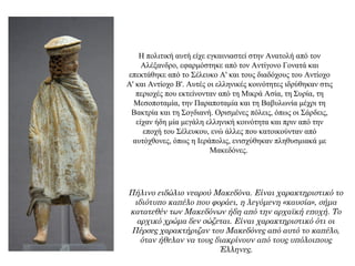 Η πολιτική αυτή είχε εγκαινιαστεί στην Ανατολή από τον
Αλέξανδρο, εφαρμόστηκε από τον Αντίγονο Γονατά και
επεκτάθηκε από το Σέλευκο Α' και τους διαδόχους του Αντίοχο
Α' και Αντίοχο Β'. Αυτές οι ελληνικές κοινότητες ιδρύθηκαν στις
περιοχές που εκτείνονταν από τη Μικρά Ασία, τη Συρία, τη
Μεσοποταμία, την Παραποταμία και τη Βαβυλωνία μέχρι τη
Βακτρία και τη Σογδιανή. Oρισμένες πόλεις, όπως οι Σάρδεις,
είχαν ήδη μία μεγάλη ελληνική κοινότητα και πριν από την
εποχή του Σέλευκου, ενώ άλλες που κατοικούνταν από
αυτόχθονες, όπως η Ιεράπολις, ενισχύθηκαν πληθυσμιακά με
Μακεδόνες.
Πήλινο ειδώλιο νεαρού Μακεδόνα. Είναι χαρακτηριστικό το
ιδιότυπο καπέλο που φοράει, η λεγόμενη «καυσία», σήμα
κατατεθέν των Μακεδόνων ήδη από την αρχαϊκή εποχή. Το
αρχικό χρώμα δεν σώζεται. Είναι χαρακτηριστικό ότι οι
Πέρσες χαρακτήριζαν του Μακεδόνες από αυτό το καπέλο,
όταν ήθελαν να τους διακρίνουν από τους υπόλοιπους
Έλληνες.
 