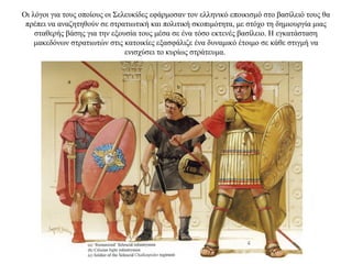 Οι λόγοι για τους οποίους οι Σελευκίδες εφάρμοσαν τον ελληνικό εποικισμό στο βασίλειό τους θα
πρέπει να αναζητηθούν σε στρατιωτική και πολιτική σκοπιμότητα, με στόχο τη δημιουργία μιας
σταθερής βάσης για την εξουσία τους μέσα σε ένα τόσο εκτενές βασίλειο. Η εγκατάσταση
μακεδόνων στρατιωτών στις κατοικίες εξασφάλιζε ένα δυναμικό έτοιμο σε κάθε στιγμή να
ενισχύσει το κυρίως στράτευμα.
 