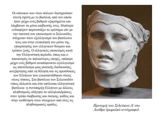 Οι κάτοικοι των νέων πόλεων διατηρούσαν
στενή σχέση με το βασιλιά, από τον οποίο
ήταν μέχρι ενός βαθμού εξαρτημένοι και
λάμβαναν τα μέσα επιβίωσής τους. Ιδιαίτερο
ενδιαφέρον παρουσιάζει το ερώτημα εάν με
την τακτική του εποικισμού οι Σελευκίδες
στόχευαν στον εξελληνισμό του βασιλείου
τους και στην ενοποίησή του μέσω της
επικράτησης των ελληνικών θεσμών και
τρόπου ζωής. Ο ελληνικός εποικισμός κατά
την Ελληνιστική περίοδο, όπως και ο
αποικισμός σε παλαιότερες εποχές, επέφερε
μέχρι ενός βαθμού αναπόφευκτα εξελληνισμό
ως αποτέλεσμα μιας φυσικής διαδικασίας,
ανεξάρτητης από τη θέληση και τις προσδοκίες
των Ελλήνων που εγκαταστάθηκαν στους
νέους τόπους. Στο βασίλειο των Σελευκιδών
-όπως άλλωστε και στα υπόλοιπα ελληνιστικά
βασίλεια- η συνύπαρξη Ελλήνων με άλλους
πληθυσμούς οδήγησε σε αλληλεπιδράσεις
στον τρόπο διαβίωσης και σκέψης, καθώς και
στην υιοθέτηση νέων στοιχείων από όλες τις
πληθυσμιακές ομάδες. Προτομή του Σελεύκου Α' στο
Λούβρο (ρωμαϊκό αντίγραφο).
 