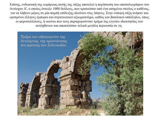 Επίσης, ενδεικτική της ευμάρειας αυτής της τάξης αποτελεί η περίπτωση του επιστολογράφου του
Aντίοχου Δ', ο οποίος έστειλε 1000 δούλους, που κρατούσαν από ένα ασημένιο σκεύος ο καθένας,
για να λάβουν μέρος σε μία πομπή επίδειξης πλούτου στις Δάφνες. Στην εύπορη τάξη ανήκαν και
ορισμένοι έλληνες έμποροι και στρατιωτικοί αξιωματούχοι, καθώς και βασιλικοί υπάλληλοι, όπως
οι φοροσυλλέκτες, ή εκείνοι που τους παραχωρούνταν τμήμα της εγγείου ιδιοκτησίας των
αυτόχθονων και αποκτούσαν τελικά μεγάλη περιουσία σε γη.
Τμήμα του υδραγωγείου της
Αντιόχειας, της πρωτεύουσας
του κράτους των Σελευκιδών.
 