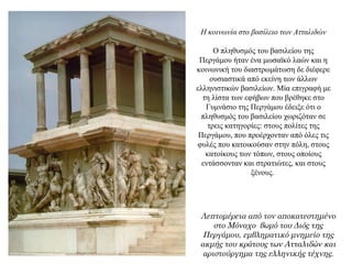 Η κοινωνία στο βασίλειο των Ατταλιδών
Ο πληθυσμός του βασιλείου της
Περγάμου ήταν ένα μωσαϊκό λαών και η
κοινωνική του διαστρωμάτωση δε διέφερε
ουσιαστικά από εκείνη των άλλων
ελληνιστικών βασιλείων. Μία επιγραφή με
τη λίστα των εφήβων που βρέθηκε στο
Γυμνάσιο της Περγάμου έδειξε ότι ο
πληθυσμός του βασιλείου χωριζόταν σε
τρεις κατηγορίες: στους πολίτες της
Περγάμου, που προέρχονταν από όλες τις
φυλές που κατοικούσαν στην πόλη, στους
κατοίκους των τόπων, στους οποίους
εντάσσονταν και στρατιώτες, και στους
ξένους.
Λεπτομέρεια από τον αποκατεστημένο
στο Μόναχο βωμό του Διός της
Περγάμου, εμβληματικό μνημείο της
ακμής του κράτους των Ατταλιδών και
αριστούργημα της ελληνικής τέχνης.
 