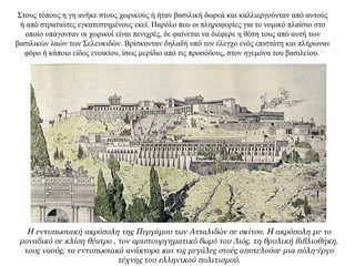 Στους τόπους η γη ανήκε στους χωρικούς ή ήταν βασιλική δωρεά και καλλιεργούνταν από αυτούς
ή από στρατιώτες εγκατεστημένους εκεί. Παρόλο που οι πληροφορίες για το νομικό πλαίσιο στο
οποίο υπάγονταν οι χωρικοί είναι πενιχρές, δε φαίνεται να διέφερε η θέση τους από αυτή των
βασιλικών λαών των Σελευκιδών. Βρίσκονταν δηλαδή υπό τον έλεγχο ενός επιστάτη και πλήρωναν
φόρο ή κάποιο είδος ενοικίου, ίσως μερίδιο από τις προσόδους, στον ηγεμόνα του βασιλείου.
Η εντυπωσιακή ακρόπολη της Περγάμου των Ατταλιδών σε σκίτσο. Η ακρόπολη με το
μοναδικό σε κλίση θέατρο , τον αριστουργηματικό βωμό του Διός, τη θρυλική βιβλιοθήκη,
τους ναούς, τα εντυπωσιακά ανάκτορα και τις μεγάλες στοές αποτελούσε μια πόλη-έργο
τέχνης του ελληνικού πολιτισμού.
 