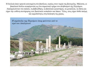 Η δουλεία ήταν αρκετά εκτεταμένη στο βασίλειο, κυρίως στον τομέα της βιοτεχνίας. Mάλιστα, οι
βασιλικοί δούλοι αναφέρονται ως ένα σημαντικό τμήμα του πληθυσμού της Περγάμου.
Απασχολούνταν στο παλάτι, τη βιβλιοθήκη, τα βασιλικά εργαστήρια, τα μεταλλεία, τα δάση και
είχαν την ευθύνη συντήρησης των βασιλικών κοπαδιών και ίππων. Τέλος, τους είχαν δοθεί ακόμη
και αρμοδιότητες στη διοίκηση της χώρας.
Η ακρόπολη της Περγάμου όπως φαίνεται από το
ιερό του Ασκληπιού.
 