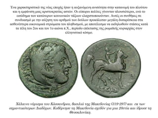 Ένα χαρακτηριστικό της νέας εποχής ήταν η αυξανόμενη ανισότητα στην κατανομή του πλούτου
και η εμφάνιση μιας αριστοκρατίας αστών. Οι εύποροι πολίτες γίνονταν πλουσιότεροι, ενώ το
εισόδημα των κατώτερων κοινωνικών τάξεων ελαχιστοποιούνταν. Αυτές οι συνθήκες σε
συνδυασμό με την αύξηση του αριθμού των δούλων προκάλεσαν μεγάλη δυσαρέσκεια στα
ασθενέστερα οικονομικά στρώματα του πληθυσμού, με αποτέλεσμα να εκδηλωθούν στάσεις κατά
τα τέλη του 2ου και τον 1ο αιώνα π.Χ., περίοδο επέκτασης της ρωμαϊκής κυριαρχίας στον
ελληνιστικό κόσμο.
Χάλκινο νόμισμα του Κάσσανδρου, βασιλιά της Μακεδονίας (319-297) και εκ των
σημαντικότερων Διαδόχων. Κυβέρνησε τη Μακεδονία σχεδόν για μια 20ετία και ίδρυσε τη
Θεσσαλονίκη.
 