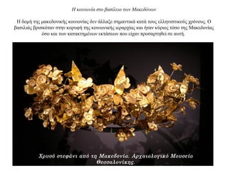 Η κοινωνία στο βασίλειο των Μακεδόνων
Η δομή της μακεδονικής κοινωνίας δεν άλλαξε σημαντικά κατά τους ελληνιστικούς χρόνους. Ο
βασιλιάς βρισκόταν στην κορυφή της κοινωνικής ιεραρχίας και ήταν κύριος τόσο της Μακεδονίας
όσο και των κατακτημένων εκτάσεων που είχαν προσαρτηθεί σε αυτή.
Χρυσό στεφάνι από τη Μακεδονία. Αρχαιολογικό Μουσείο
Θεσσαλονίκης.
 