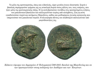 Τα μέλη της αριστοκρατίας, όπως και ο βασιλιάς, είχαν μεγάλη έγγειο ιδιοκτησία. Συχνά ο
βασιλιάς παραχωρούσε τμήματα γης ως ανακλητή δωρεά στους φίλους του, τους εταίρους, που
ήταν μέλη της αριστοκρατικής τάξης. Η γη αυτή βρισκόταν συνήθως στις προσαρτημένες κτήσεις
του μακεδονικού βασιλείου και καλλιεργούνταν κυρίως από αυτόχθονες. Στη γη αυτή
εγκαθιστούσαν συχνά και ακτήμονες Μακεδόνες, καθώς και μισθοφόρους ξενικής καταγωγής που
υπηρετούσαν στο μακεδονικό στρατό. Η πλειοψηφία πάντως του πληθυσμού αποτελούνταν από
μικροϊδιοκτήτες γης.
Χάλκινο νόμισμα του Δημητρίου Α' Πολιορκητή (306-283), βασιλιά της Μακεδονίας και εκ
των πρωταγωνιστών στους πολέμους των Διαδόχων και των Επιγόνων.
 