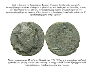 Κατά τη διάρκεια της βασιλείας του Φιλίππου Ε' και του Περσέα, το 2ο αιώνα π.Χ.,
παρατηρήθηκε μία σταδιακή μείωση του πληθυσμού της Μακεδονίας και της Θεσσαλίας, γεγονός
που προκλήθηκε κυρίως από τους συνεχείς πολέμους. Για την αντιμετώπιση αυτού του
κοινωνικού προβλήματος τόσο στις πόλεις όσο και στην ύπαιθρο της Μακεδονίας, ο Φίλιππος Ε'
εγκατέστησε μεγάλο αριθμό Θρακών.
Χάλκινο νόμισμα του Περσέα της Μακεδονίας (179-168) με την κεφαλή του μυθικού
ήρωα Περσέα εμπρός και τον αετό του Διός με τα αρχικά ΠΕΡ πίσω. Προέρχεται από
νομισματοκοπείο της Αμφιπόλεως ή της Πέλλας.
 