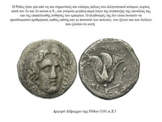 Η Ρόδος ήταν μία από τις πιο σημαντικές και εύπορες πόλεις του ελληνιστικού κόσμου, κυρίως
κατά τον 3ο και 2ο αιώνα π.Χ., και γνώρισε μεγάλη ακμή λόγω της ανάπτυξης της ναυτιλίας της
και της επακόλουθης άνθησης του εμπορίου. Ο πληθυσμός της δεν είναι δυνατόν να
προσδιοριστεί αριθμητικά, καθώς επίσης και το ποσοστό των πολιτών, των ξένων και των δούλων
που ζούσαν σε αυτή.
Αργυρό Δίδραχμο της Ρόδου (181 π.Χ.)
 