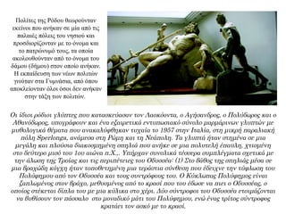 Πολίτες της Ρόδου θεωρούνταν
εκείνοι που ανήκαν σε μία από τις
παλαιές πόλεις του νησιού και
προσδιορίζονταν με το όνομα και
το πατρώνυμό τους, τα οποία
ακολουθούνταν από το όνομα του
δάμου (δήμου) στον οποίο ανήκαν.
Η εκπαίδευση των νέων πολιτών
γινόταν στα Γυμνάσια, από όπου
αποκλείονταν όλοι όσοι δεν ανήκαν
στην τάξη των πολιτών.
Οι ίδιοι ρόδιοι γλύπτες που κατασκεύασαν τον Λαοκόοντα, ο Αγήσανδρος, ο Πολύδωρος και ο
Αθανόδωρος, υπογράφουν και ένα εξαιρετικά εντυπωσιακό σύνολο μαρμάρινων γλυπτών με
μυθολογικά θέματα που ανακαλύφθηκαν τυχαία το 1957 στην Ιταλία, στη μικρή παραλιακή
πόλη Sperlonga, ανάμεσα στη Ρώμη και τη Νεάπολη. Τα γλυπτά ήταν στημένα σε μια
μεγάλη και πλούσια διακοσμημένη σπηλιά που ανήκε σε μια πολυτελή έπαυλη, χτισμένη
στο δεύτερο μισό του 1ου αιώνα π.Χ.,. Υπήρχαν συνολικά τέσσερα συμπλέγματα σχετικά με
την άλωση της Τροίας και τις περιπέτειες του Οδυσσέα: (1) Στο βάθος της σπηλιάς μέσα σε
μια βραχώδη κόγχη ήταν τοποθετημένη μια τεράστια σύνθεση που έδειχνε την τύφλωση του
Πολύφημου από τον Οδυσσέα και τους συντρόφους του. Ο Κύκλωπας Πολύφημος είναι
ξαπλωμένος στον βράχο, μεθυσμένος από το κρασί που του έδωσε να πιει ο Οδυσσέας, ο
οποίος στέκεται δίπλα του με μια κύλικα στο χέρι. Δύο σύντροφοι του Οδυσσέα ετοιμάζονται
να βυθίσουν τον πάσσαλο στο μοναδικό μάτι του Πολύφημου, ενώ ένας τρίτος σύντροφος
κρατάει τον ασκό με το κρασί.
 