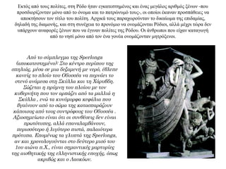 Εκτός από τους πολίτες, στη Ρόδο ήταν εγκατεστημένος και ένας μεγάλος αριθμός ξένων -που
προσδιορίζονταν μόνο από το όνομα και το πατρώνυμό τους-, οι οποίοι έκαναν προσπάθειες να
αποκτήσουν τον τίτλο του πολίτη. Αρχικά τους παραχωρούνταν το δικαίωμα της επιδαμίας,
δηλαδή της διαμονής, και στη συνέχεια το προνόμιο να ονομάζονται Ρόδιοι, αλλά μέχρι τώρα δεν
υπάρχουν αναφορές ξένων που να έγιναν πολίτες της Ρόδου. Οι άνθρωποι που είχαν καταγωγή
από το νησί μόνο από τον ένα γονέα ονομάζονταν μητρόξενοι.
Από το σύμπλεγμα της Sperlonga
(αποκατεστημένο): Στο κέντρο περίπου της
σπηλιάς, μέσα σε μια δεξαμενή με νερό, έβλεπε
κανείς το πλοίο του Οδυσσέα να περνάει το
στενό ανάμεσα στη Σκύλλα και τη Χάρυβδη.
Σώζεται η πρύμνη του πλοίου με τον
κυβερνήτη που τον αρπάζει από τα μαλλιά η
Σκύλλα , ενώ τα κυνόμορφα κεφάλια που
βγαίνουν από το σώμα της κατασπαράζουν
κάποιους από τους συντρόφους του Οδυσσέα .
Αξιοσημείωτο είναι ότι οι συνθέσεις δεν είναι
πρωτότυπες, αλλά επαναλαμβάνουν,
περισσότερο ή λιγότερο πιστά, παλαιότερα
πρότυπα. Επομένως τα γλυπτά της Sperlonga,
αν και χρονολογούνται στο δεύτερο μισό του
1ου αιώνα π.Χ., είναι σημαντικές μαρτυρίες
της αισθητικής της ελληνιστικής εποχής, όπως
ακριβώς και ο Λαοκόων.
 