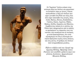 Οι "δημόσιοι" δούλοι ανήκαν στην
ανώτερη τάξη των δούλων και μπορούσαν
να συνάψουν γάμο με ξένους. Έπειτα
ακολουθούσε η τάξη των δούλων που
είχαν γεννηθεί στη Ρόδο και τέλος όλοι
όσοι είχαν αποκτηθεί στις αγορές, όπως
Λυδοί, Φρύγες, Κίλικες, Καππαδόκες,
Γαλάτες, Σύριοι, Αρμένιοι, Μήδοι,
Θράκες, Σκύθες, Σαρμάτες και Μαεώτες.
Λαμβάνοντας υπόψη ότι οι πολίτες της
Ρόδου ήταν υποχρεωμένοι από το κράτος
να προσφέρουν τις υπηρεσίες τους στο
ναυτικό, στα ναυπηγεία και σε συναφείς
με αυτά δραστηριότητες, δεν είναι
αξιοπερίεργο ότι όλη η οικονομία του
νησιού βασιζόταν κυρίως στους δούλους
και τους ξένους. Ο αριθμός των δούλων
ήταν αναμφισβήτητα μεγάλος.
Πήλινο ειδώλιο από την Αγορά της
Αρχαίας Πέλλας. Ηρακλής τύπου
Farnese που αποδίδει χάλκινο έργο του
γλύπτη Λυσίππου. Αρχαιολογικό
Μουσείο Πέλλας.
 