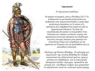 Δημογραφία
Το δημογραφικό πρόβλημα
Οι αρχαίοι συγγραφείς, όπως ο Πολύβιος (36.17.5),
αναφέρονται σε μια προοδευτική μείωση του
πληθυσμού στην ηπειρωτική Ελλάδα, η οποία πήρε
μεγαλύτερες διαστάσεις το 2ο αιώνα π.Χ.,
φαινόμενο που επιβεβαιώνεται συχνά και από τα
αρχαιολογικά δεδομένα. Τα αίτια της
ολιγανθρωπίας θα πρέπει να αναζητηθούν στην
ελάττωση των ετήσιων γεννήσεων, κυρίως στα
χαμηλότερα κοινωνικά στρώματα του πληθυσμού,
και στους συνεχείς πολέμους που μάστιζαν τον
ελληνιστικό κόσμο και ενισχύθηκαν με την
εμφάνιση των Ρωμαίων και την προσπάθειά τους να
επεκταθούν ανατολικά.
Οπλίτης της Νοτίου Ελλάδας . Ο οπλισμός των
στρατιωτών της νοτίους Ελλάδας δεν άλλαξε
ουσιαστικά στα ελληνιστικά χρόνια, όμως η
μείωση του πληθυσμού και η οικονομική
δυσπραγία πολλών περιοχών, προκάλεσε και
μείωση των ελεύθερων ανδρών που μπορούσαν
να εξοπλιστούν κατά τον οπλιτικό τρόπο μάχης.
 