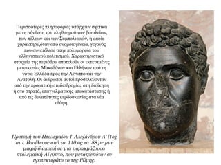 Περισσότερες πληροφορίες υπάρχουν σχετικά
με τη σύνθεση του πληθυσμού των βασιλείων,
των πόλεων και των Συμπολιτειών, η οποία
χαρακτηριζόταν από ανομοιογένεια, γεγονός
που συνετέλεσε στην πολυμορφία του
ελληνιστικού πολιτισμού. Χαρακτηριστικό
στοιχείο της περιόδου αποτελούν οι εκτεταμένες
μετοικεσίες Mακεδόνων και Ελλήνων από τη
νότια Ελλάδα προς την Αίγυπτο και την
Ανατολή. Οι άνθρωποι αυτοί προσελκύονταν
από την προοπτική σταδιοδρομίας στη διοίκηση
ή στο στρατό, επαγγελματικής αποκατάστασης ή
από τις δυνατότητες κερδοσκοπίας στα νέα
εδάφη.
Προτομή του Πτολεμαίου Ι' Αλεξάνδρου Α' (1ος
αι.). Βασίλευσε από το 110 ως το 88 με μια
μικρή διακοπή σε μια παρακμάζουσα
πτολεμαϊκή Αίγυπτο, που μετατρεπόταν σε
προτεκτοράτο το της Ρώμης.
 