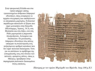 Στην ηπειρωτική Ελλάδα και στα
νησιά υπήρχαν επίσης
εγκατεστημένοι άνθρωποι διάφορων
εθνοτήτων, όπως αναφέρουν οι
αρχαίοι συγγραφείς και υποδηλώνουν
οι επιγραφικές μαρτυρίες. Ενδεικτικό
παράδειγμα αποτελούν οι Σύριοι που
είχαν μετοικήσει στην Κόρινθο
(Πλούταρχος, Άρατος, 18.3), στη
Θεσσαλία και στη Δήλο, ενώ στη
Ρόδο μαρτυρείται η παρουσία
Αλεξανδρινών, Αντιοχέων και
Λαοδικείων. Οι μετοικεσίες
διάφορων εθνοτήτων στις πόλεις
επέφεραν τη συγκέντρωση ενός
αυξανόμενου αριθμού κατοίκων που
δεν είχαν πολιτικά δικαιώματα. Έτσι,
για να επιλύσουν το πρόβλημα της
ενσωμάτωσής τους στο σύνολο των
πολιτών, ορισμένες πόλεις -όπως η
Μίλητος- προέβησαν στην
παραχώρηση πολιτικών δικαιωμάτων
στους εποίκους.
Πάπυρος με τον πρώτο Μιμίαμβο του Ηρώνδα. (περ.100 μ.Χ.).
 