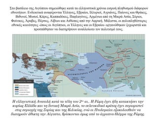 Στο βασίλειο της Αιγύπτου σημειώθηκε κατά τα ελληνιστικά χρόνια εισροή πληθυσμού διάφορων
εθνοτήτων. Ενδεικτικά αναφέρονται Έλληνες, Εβραίοι, Ιλλυριοί, Αγριάνες, Παίονες και Θράκες,
Βιθυνοί, Μυσοί, Κάρες, Καππαδόκες, Παφλαγόνες, Αρμένιοι από τη Μικρά Ασία, Σύριοι,
Φοίνικες, Άραβες, Πέρσες, Λίβυοι και Αιθίοπες από την Αφρική. Μάλιστα, οι πολυπληθέστερες
εθνικές κοινότητες -όπως οι Αιγύπτιοι, οι Έλληνες και οι Εβραίοι- οργανώθηκαν ξεχωριστά και
προσπάθησαν να διατηρήσουν αναλλοίωτο τον πολιτισμό τους.
Η ελληνιστική Ανατολή κατά τα τέλη του 2ου αι.. Η Ρώμη έχει ήδη κατακτήσει την
κυρίως Ελλάδα και τη δυτική Μικρά Ασία, το σελευκιδικό κράτος έχει περιοριστεί
στις περιοχές της Συρίας και της Κιλικίας, ενώ οι Πτολεμαίοι εξακολουθούν να
διατηρούν άθικτη την Αίγυπτο, βρίσκονται όμως υπό το άγρυπνο βλέμμα της Ρώμης.
 