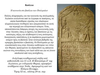 Βασίλεια
Η κοινωνία στο βασίλειο των Πτολεμαίων
Πολλές πληροφορίες για την κοινωνία της πτολεμαϊκής
Αιγύπτου αντλούνται από τα έγγραφα σε παπύρους, τα
οποία διασώθηκαν εξαιτίας των ιδιαίτερων
κλιματολογικών συνθηκών που επικρατούσαν σε αυτή
την περιοχή του ελληνιστικού κόσμου. Έτσι,
αποκαλύπτονται διάφορες πτυχές της κοινωνικής ζωής
στην Αίγυπτο, όπως οι σχέσεις των βασιλέων με τις
κατώτερες τάξεις του πληθυσμού ή τους ανώτερους
διοικητικούς υπαλλήλους ή τα παράπονα μεμονωμένων
ατόμων προς το βασιλιά. Στην ανώτερη βαθμίδα της
ιεραρχίας βρισκόταν ο βασιλιάς. Οι Πτολεμαίοι με την
εγκατάστασή τους στην Αίγυπτο υιοθέτησαν τον τίτλο
των Φαραώ, προκειμένου να εδραιωθούν ως απόγονοι
εκείνων στις συνειδήσεις του λαού αλλά και για να γίνουν
αποδεκτοί από τους αυτόχθονες.
Ανάγλυφη αναθηματική στήλη από
ασβεστόλιθο του 51 π.Χ. Η Κλεοπάτρα Ζ΄ της
Αιγύπτου, με ενδυμασία Φαραώ, προσφέρει
αναθήματα στην Ίσιδα. Αφιερωμένη από τον
Έλληνα ννώφρι.Ὸ
Ύψος 52 εκ., πλάτος 28 εκ. περ.
 