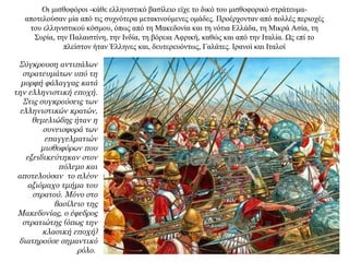 Οι μισθοφόροι -κάθε ελληνιστικό βασίλειο είχε το δικό του μισθοφορικό στράτευμα-
αποτελούσαν μία από τις συχνότερα μετακινούμενες ομάδες. Προέρχονταν από πολλές περιοχές
του ελληνιστικού κόσμου, όπως από τη Μακεδονία και τη νότια Ελλάδα, τη Mικρά Ασία, τη
Συρία, την Παλαιστίνη, την Ινδία, τη βόρεια Αφρική, καθώς και από την Ιταλία. Ως επί το
πλείστον ήταν Έλληνες και, δευτερευόντως, Γαλάτες. Ιρανοί και Ιταλοί
Σύγκρουση αντιπάλων
στρατευμάτων υπό τη
μορφή φάλαγγας κατά
την ελληνιστική εποχή.
Στις συγκρούσεις των
ελληνιστικών κρατών,
θεμελιώδης ήταν η
συνεισφορά των
επαγγελματιών
μισθοφόρων που
εξειδικεύτηκαν στον
πόλεμο και
αποτελούσαν το πλέον
αξιόμαχο τμήμα του
στρατού. Μόνο στο
βασίλειο της
Μακεδονίας, ο έφεδρος
στρατιώτης (όπως την
κλασική εποχή)
διατηρούσε σημαντικό
ρόλο.
 