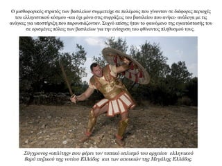 Ο μισθοφορικός στρατός των βασιλείων συμμετείχε σε πολέμους που γίνονταν σε διάφορες περιοχές
του ελληνιστικού κόσμου -και όχι μόνο στις συρράξεις του βασιλείου που ανήκε- ανάλογα με τις
ανάγκες για υποστήριξη που παρουσιάζονταν. Συχνό επίσης ήταν το φαινόμενο της εγκατάστασής του
σε ορισμένες πόλεις των βασιλείων για την ενίσχυση του φθίνοντος πληθυσμού τους.
Σύγχρονος «οπλίτης» που φέρει τον τυπικό οπλισμό του αρχαίου ελληνικού
βαρύ πεζικού της νοτίου Ελλάδος και των αποικιών της Μεγάλης Ελλάδος.
 