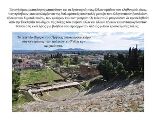 Εκτενή όμως μετακίνηση απαιτούσαν και οι δραστηριότητες άλλων ομάδων του πληθυσμού, όπως
των πρέσβεων -που αναλάμβαναν τις διπλωματικές αποστολές μεταξύ των ελληνιστικών βασιλείων,
πόλεων και Συμπολιτειών-, των εμπόρων και των γιατρών. Οι τελευταίοι μπορούσαν να προσκληθούν
από την Εκκλησία του δήμου της πόλης που ανήκαν αλλά και άλλων πόλεων και ανταποκρίνονταν
θετικά στις εκκλήσεις για βοήθεια που προέρχονταν από τις φιλικά προσκείμενες πόλεις.
Το αρχαίο θέατρο του Άργους αποτελούσε χώρο
συγκέντρωσης των πολιτών καθ’ όλη την
αρχαιότητα.
 