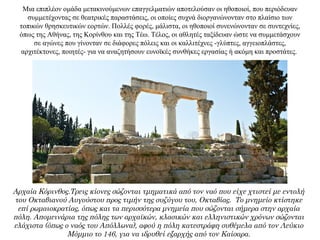 Μια επιπλέον ομάδα μετακινούμενων επαγγελματιών αποτελούσαν οι ηθοποιοί, που περιόδευαν
συμμετέχοντας σε θεατρικές παραστάσεις, οι οποίες συχνά διοργανώνονταν στο πλαίσιο των
τοπικών θρησκευτικών εορτών. Πολλές φορές, μάλιστα, οι ηθοποιοί συνενώνονταν σε συντεχνίες,
όπως της Αθήνας, της Κορίνθου και της Τέω. Τέλος, οι αθλητές ταξίδευαν ώστε να συμμετάσχουν
σε αγώνες που γίνονταν σε διάφορες πόλεις και οι καλλιτέχνες -γλύπτες, αγγειοπλάστες,
αρχιτέκτονες, ποιητές- για να αναζητήσουν ευνοϊκές συνθήκες εργασίας ή ακόμη και προστάτες.
Αρχαία Κόρινθος.Τρεις κίονες σώζονται τμηματικά από τον ναό που είχε χτιστεί με εντολή
του Οκταβιανού Αυγούστου προς τιμήν της συζύγου του, Οκταβίας. Το μνημείο κτίστηκε
επί ρωμαιοκρατίας, όπως και τα περισσότερα μνημεία που σώζονται σήμερα στην αρχαία
πόλη. Απομεινάρια της πόλης των αρχαϊκών, κλασικών και ελληνιστικών χρόνων σώζονται
ελάχιστα (όπως ο ναός του Απόλλωνα), αφού η πόλη κατεστράφη συθέμελα από τον Λεύκιο
Μόμμιο το 146, για να ιδρυθεί εξαρχής από τον Καίσαρα.
 