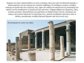 Αρχηγός του οίκου εξακολουθούσε να είναι ο πατέρας, όπως και κατά την Κλασική περίοδο, ο
οποίος φρόντιζε για την κάλυψη των αναγκών επιβίωσης. Οι ελεύθερες γυναίκες, συνήθως
νεότερες σε ηλικία από τους συζύγους τους, είχαν την ευθύνη του σπιτιού και της ανατροφής των
παιδιών και δε συνηθιζόταν να εργάζονται έξω από αυτό. Υπήρχαν βέβαια και εξαιρέσεις, όπως
γυναίκες μουσικοί, τραγουδίστριες και χορεύτριες σε θρησκευτικές τελετές, νοσοκόμες και
εταίρες, που ζούσαν ασκώντας το επάγγελμά τους. Αρκετά συνηθισμένο φαινόμενο ήταν η
έκθεση, εγκατάλειψη, συνήθως θηλυκών βρεφών από τους γονείς τους.
Αναστηλωμένη οικία στη Δήλο.
 