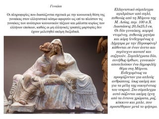 Γυναίκα
Οι πληροφορίες που διασώζονται σχετικά με την κοινωνική θέση της
γυναίκας στον ελληνιστικό κόσμο αφορούν ως επί το πλείστον τις
γυναίκες των ανώτερων κοινωνικών τάξεων και μάλιστα κυρίως των
ελλήνων εποίκων, καθώς οι μη ελληνικές γραπτές μαρτυρίες δεν
έχουν μελετηθεί ακόμη διεξοδικά.
Ελληνιστικό σύμπλεγμα
αγαλμάτων από πηλό,
πιθανώς από τη Μύρινα της
Μ. Ασίας, περ. 100 π.Χ.
Διαστάσεις 20,5x25,5 εκ.
Οι δύο γυναίκες, κομψά
ντυμένες, πιθανώς μητέρα
και κόρη (ενδεχομένως η
Δήμητρα με την Περσοφόνη)
κάθονται σε έναν άνετο και
περίτεχνο καναπέ και
συζητούν. Συμπλέγματα δύο,
συνήθως όρθιων, γυναικών
αποτελούσαν ένα δημοφιλές
θέμα στη Μύρινα.
Ενδεχομένως να
προορίζονταν για απλούς
ανθρώπους, ίσως ακόμη και
για τα μέλη της οικογένειας
του νεκρού. Στο σύμπλεγμα
αυτό σώζονται ακόμη ίχνη
από τα έντονα χρώματα, ροζ,
κόκκινο και μπλε, που
προστέθηκαν μετά το ψήσιμο.
 