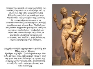 Είναι πάντως φανερό ότι η κοινωνική θέση της
γυναίκας εξαρτιόταν σε μεγάλο βαθμό από την
εθνικότητά της. Έτσι, η νομική θέση της
Ελληνίδας που ζούσε για παράδειγμα στην
Αίγυπτο ήταν διαφορετική από της Αιγύπτιας.
Οι γυναίκες είχαν τη δυνατότητα να
μεταναστεύσουν στις νεοκατακτημένες περιοχές
του ελληνιστικού κόσμου. Στην Αλεξάνδρεια,
όσες ανήκαν στη βασιλική οικογένεια καθώς και
εκείνες που ακολουθούσαν το εβραϊκό ή το
αιγυπτιακό νομικό σύστημα μπορούσαν να
χειρίζονται μόνες τους τις νομικές και
οικονομικές τους υποθέσεις, χωρίς δηλαδή τη
διαμεσολάβηση ενός άντρα-κηδεμόνα.
Μαρμάρινο σύμπλεγμα με την Αφροδίτη, τον
Πάνα και τον Έρωτα.
Βρέθηκε στη Δήλο. Χρονολογείται περ. 100
π.Χ.. Γενικά, στην ελληνιστική εποχή η θέση
της γυναίκας ήταν βελτιωμένη, εφόσον της
αναγνωρίζονταν άτυπα πολύ περισσότερες
ελευθερίες από ό, τι στην κλασική και
αρχαϊκή εποχή.
 