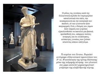 Ο ρόλος της γυναίκας κατά την
Ελληνιστική περίοδο δεν περιοριζόταν
αποκλειστικά στο σπίτι, την
αναπαραγωγή και την ανατροφή των
παιδιών, αν και η κοινωνία ήταν
πατριαρχική. Ενώ, ο θεσμός του γάμου
ήταν ισχυρός και η προίκα
εξακολουθούσε να αποτελεί μία βασική
προϋπόθεσή του, υπάρχουν πολλές
αναφορές και σε ευυπόληπτες
ανύπαντρες γυναίκες που ζούσαν
ασκώντας κάποιο επάγγελμα.
Το κορίτσι του Άντσιο. Ρωμαϊκό
αντίγραφο ελληνιστικού πρωτοτύπου του
3ου αι. Η κατάκτηση της τρίτης διάστασης
μέσω της τολμηρής κίνησης του γλυπτού
στο χώρο αποτελεί χαρακτηριστικό
γνώρισμα της αλεξανδρινής τέχνης.
 