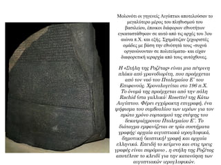 Μολονότι οι γηγενείς Αιγύπτιοι αποτελούσαν το
μεγαλύτερο μέρος του πληθυσμού του
βασιλείου, έποικοι διάφορων εθνοτήτων
εγκαταστάθηκαν σε αυτό από τις αρχές του 3ου
αιώνα π.Χ. και εξής. Σχημάτιζαν ξεχωριστές
ομάδες με βάση την εθνότητά τους -συχνά
οργανώνονταν σε πολιτεύματα- και είχαν
διαφορετική ιεραρχία από τους αυτόχθονες.
Η «Στήλη της Ροζέτας» είναι μια πέτρινη
πλάκα από γρανοδιορίτη, που προέρχεται
από τον ναό του Πτολεμαίου Ε΄ του
Επιφανούς. Χρονολογείται στο 196 π.Χ.
Το όνομά της προέρχεται από την πόλη
Rachid (στα γαλλικά: Rosette) της Κάτω
Αιγύπτου. Φέρει εγχάρακτη επιγραφή, ένα
ψήφισμα του συμβουλίου των ιερέων για τον
πρώτο χρόνο εορτασμού της στέψης του
δεκατριάχρονου Πτολεμαίου Ε΄. Το
διάταγμα εμφανίζεται σε τρία συστήματα
γραφής: αρχαία αιγυπτιακά ιερογλυφικά,
δημοτική (κοπτική) γραφή και αρχαία
ελληνικά. Επειδή το κείμενο και στις τρεις
γραφές είναι παρόμοιο , η στήλη της Ροζέτας
αποτέλεσε το κλειδί για την κατανόηση των
αιγυπτιακών ιερογλυφικών.
 