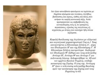 Δεν ήταν ασυνήθιστο φαινόμενο να τιμώνται με
δημόσια αξιώματα και γυναίκες, συνήθως
βασίλισσες και ιέρειες, καθώς και άλλες που
ανήκαν σε υψηλή κοινωνική τάξη. Αυτά
προσφέρονταν ως επιβράβευση της
γενναιοδωρίας τους ή, σε ορισμένες
περιπτώσεις, εξαιτίας της συγγένειας εξ
αγχιστείας με άντρες που κατείχαν ήδη τέτοια
αξιώματα.
Κεφαλή βασίλισσας της Αιγύπτου με ελληνικά
και αιγυπτιακά χαρακτηριστικά (1ος αι.). Ίσως
απεικονίζεται η Κλεοπάτρα Σελήνη Α’ , κόρη
του Πτολεμαίου Η’ και της Κλεοπάτρας Γ’. Η
Κλεοπάτρα Σελήνη παντρεύτηκε διαδοχικά
τον Πτολεμαίο Θ’ Λάθυρο και τους σελευκίδες
Αντίοχο Η’, Αντίοχο Θ’ και Αντίοχο Ι’ για
πολιτικούς λόγους. Δολοφονήθηκε το 69 από
τον αρμένιο βασιλιά Τιγράνη, επίδοξο
κατακτητή της Συρίας. Ο γιος της Αντίοχος
ΙΓ’ ήταν ο τελευταίος σελευκίδης βασιλιάς
προν την κατάκτηση της Συρίας από τους
Ρωμαίους το 63.
 