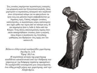 Στις γυναίκες παρέχονταν περισσότερες ευκαιρίες
για μόρφωση κατά την Ελληνιστική περίοδο, όπως
μαρτυρούν οι περιπτώσεις ποιητριών που ταξίδευαν
στον ελληνιστικό κόσμο για να απαγγείλουν τα
έργα τους και μάλιστα συχνά επιβραβεύονταν με
δημόσιες τιμές. Επίσης υπήρχαν γυναίκες
καλλιτέχνιδες, οι περισσότερες κόρες καλλιτεχνών
που είχαν μάθει την τέχνη από τον πατέρα τους. Η
πιο φημισμένη ήταν η Λαΐα ή Λάλα από την
Κύζικο. Ένας άλλος επαγγελματικός τομέας στον
οποίο απασχολήθηκαν γυναίκες ήταν η ιατρική,
όπως δείχνει η περίπτωση της Αγνοδίκης
-μαθήτριας του Ηρόφιλου- στις αρχές του 3ου
αιώνα π.X.
Χάλκινο ελληνιστικό αγαλματίδιο χορεύτριας,
3ος-2ος αι. π.Χ.
Ύψος: 20,5 εκ.
Η περίπλοκη κίνηση της χορεύτριας
αποδίδεται αποκλειστικά από την διάδραση του
σώματος με τις διάφορες στρώσεις υφασμάτων.
Το αγαλματίδιο αναπαριστά μια επαγγελματία,
ένα είδος μεταξύ μίμου και χορεύτριας, από την
Αλεξάνδρεια.
 