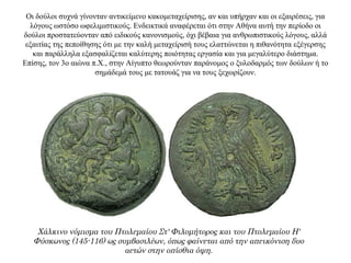 Οι δούλοι συχνά γίνονταν αντικείμενο κακομεταχείρισης, αν και υπήρχαν και οι εξαιρέσεις, για
λόγους ωστόσο ωφελιμιστικούς. Ενδεικτικά αναφέρεται ότι στην Αθήνα αυτή την περίοδο οι
δούλοι προστατεύονταν από ειδικούς κανονισμούς, όχι βέβαια για ανθρωπιστικούς λόγους, αλλά
εξαιτίας της πεποίθησης ότι με την καλή μεταχείρισή τους ελαττώνεται η πιθανότητα εξέγερσης
και παράλληλα εξασφαλίζεται καλύτερης ποιότητας εργασία και για μεγαλύτερο διάστημα.
Επίσης, τον 3ο αιώνα π.X., στην Αίγυπτο θεωρούνταν παράνομος ο ξυλοδαρμός των δούλων ή το
σημάδεμά τους με τατουάζ για να τους ξεχωρίζουν.
Χάλκινο νόμισμα του Πτολεμαίου Στ' Φιλομήτορος και του Πτολεμαίου Η'
Φύσκωνος (145-116) ως συμβασιλέων, όπως φαίνεται από την απεικόνιση δυο
αετών στην οπίσθια όψη.
 