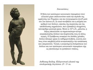 Επαναστάσεις
Η θέση των κατώτερων κοινωνικών στρωμάτων στον
ελληνικό χώρο επιδεινωνόταν κατά την περίοδο της
εμφάνισης των Ρωμαίων, και πιο συγκεκριμένα στο β' μισό
του 2ου αιώνα π.Χ. Σε αυτό συνέβαλλε και η αύξηση του
αριθμού των δούλων, εξαιτίας της πειρατείας και της
υποδούλωσης αιχμαλώτων, που εξασφάλιζε συγχρόνως
πολυάριθμα εργατικά χέρια. Μετά το 167 π.Χ., μάλιστα, η
Δήλος αποτελούσε το σημαντικότερο κέντρο
αγοραπωλησίας δούλων και διοχέτευσής τους σε άλλες
αγορές. Ο Στράβωνας αναφέρει ότι δεκάδες χιλιάδες
δούλοι άλλαζαν χέρια σε καθημερινή βάση, γεγονός που
ίσως είναι υπερβολή αλλά αντικατοπτρίζει την κατάσταση
που επικρατούσε. Τελικά, η αυξανόμενη δυσαρέσκεια των
δούλων και των κατώτερων κοινωνικών στρωμάτων είχε
ως αποτέλεσμα να ξεσπάσουν στάσεις.
Αιθίοπας δούλος. Ελληνιστικό γλυπτό της
πτολεμαϊκής Αιγύπτου. 2ος -1ος αι.
 