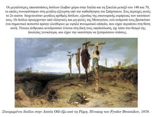 Οι μεγαλύτερες επαναστάσεις δούλων έλαβαν χώρα στην Ιταλία και τη Σικελία μεταξύ του 140 και 70,
οι οποίες συνοψίστηκαν στη μεγάλη εξέγερση υπό την καθοδήγηση του Σπάρτακου. Στις περιοχές αυτές
το 2ο αιώνα διοχετευόταν μεγάλος αριθμός δούλων, εξαιτίας της οικονομικής ευμάρειας των κατοίκων
τους. Οι δούλοι προέρχονταν από ελληνικές και μη φυλές της Μεσογείου, ενώ ανάμεσά τους βρισκόταν
ένα σημαντικό ποσοστό πρώην ελεύθερων με υψηλό πνευματικό επίπεδο, που είχαν περιπέσει στη θέση
αυτή. Τέτοιοι άνθρωποι αντιδρούσαν έντονα στη δική τους υποδούλωση, όχι τόσο στο θεσμό της
δουλείας γενικότερα, και είχαν την ικανότητα να ξεσηκώσουν στάσεις.
Σταυρωμένοι δούλοι στην Αππία Οδό έξω από τη Ρώμη. Πίνακας του Fyodor Bronnikov, 1878.
 