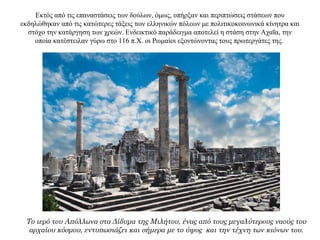 Εκτός από τις επαναστάσεις των δούλων, όμως, υπήρξαν και περιπτώσεις στάσεων που
εκδηλώθηκαν από τις κατώτερες τάξεις των ελληνικών πόλεων με πολιτικοκοινωνικά κίνητρα και
στόχο την κατάργηση των χρεών. Ενδεικτικό παράδειγμα αποτελεί η στάση στην Αχαΐα, την
οποία κατέστειλαν γύρω στο 116 π.X. οι Ρωμαίοι εξοντώνοντας τους πρωτεργάτες της.
Το ιερό του Απόλλωνα στα Δίδυμα της Μιλήτου, ένας από τους μεγαλύτερους ναούς του
αρχαίου κόσμου, εντυπωσιάζει και σήμερα με το ύψος και την τέχνη των κιόνων του.
 