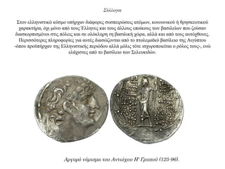 Σύλλογοι
Στον ελληνιστικό κόσμο υπήρχαν διάφορες συσπειρώσεις ατόμων, κοινωνικού ή θρησκευτικού
χαρακτήρα, όχι μόνο από τους Έλληνες και τους άλλους εποίκους των βασιλείων που ζούσαν
διασκορπισμένοι στις πόλεις και σε ολόκληρη τη βασιλική χώρα, αλλά και από τους αυτόχθονες.
Περισσότερες πληροφορίες για αυτές διασώζονται από το πτολεμαϊκό βασίλειο της Αιγύπτου
-όπου προϋπήρχαν της Ελληνιστικής περιόδου αλλά μόλις τότε ισχυροποιείται ο ρόλος τους-, ενώ
ελάχιστες από το βασίλειο των Σελευκιδών.
Αργυρό νόμισμα του Αντιόχου Η' Γρυπού (125-96).
 