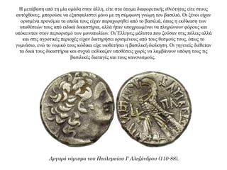 Η μετάβαση από τη μία ομάδα στην άλλη, είτε στα άτομα διαφορετικής εθνότητας είτε στους
αυτόχθονες, μπορούσε να εξασφαλιστεί μόνο με τη σύμφωνη γνώμη του βασιλιά. Οι ξένοι είχαν
ορισμένα προνόμια τα οποία τους είχαν παραχωρηθεί από το βασιλιά, όπως η εκδίκαση των
υποθέσεών τους από ειδικά δικαστήρια, αλλά ήταν υποχρεωμένοι να πληρώνουν φόρους και
υπόκεινταν στον περιορισμό των μονοπωλίων. Οι Έλληνες μάλιστα που ζούσαν στις πόλεις αλλά
και στις αγροτικές περιοχές είχαν διατηρήσει ορισμένους από τους θεσμούς τους, όπως το
γυμνάσιο, ενώ το νομικό τους κώδικα είχε υιοθετήσει η βασιλική διοίκηση. Οι γηγενείς διέθεταν
τα δικά τους δικαστήρια και συχνά εκδίκαζαν υποθέσεις χωρίς να λαμβάνουν υπόψη τους τις
βασιλικές διαταγές και τους κανονισμούς.
Αργυρό νόμισμα του Πτολεμαίου Ι' Αλεξάνδρου (110-88).
 