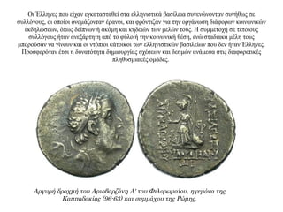 Οι Έλληνες που είχαν εγκατασταθεί στα ελληνιστικά βασίλεια συνενώνονταν συνήθως σε
συλλόγους, οι οποίοι ονομάζονταν έρανοι, και φρόντιζαν για την οργάνωση διάφορων κοινωνικών
εκδηλώσεων, όπως δείπνων ή ακόμη και κηδειών των μελών τους. Η συμμετοχή σε τέτοιους
συλλόγους ήταν ανεξάρτητη από το φύλο ή την κοινωνική θέση, ενώ σταδιακά μέλη τους
μπορούσαν να γίνουν και οι ντόπιοι κάτοικοι των ελληνιστικών βασιλείων που δεν ήταν Έλληνες.
Προσφερόταν έτσι η δυνατότητα δημιουργίας σχέσεων και δεσμών ανάμεσα στις διαφορετικές
πληθυσμιακές ομάδες.
Αργυρή δραχμή του Αριοβαρζάνη Α' του Φιλορωμαίου, ηγεμόνα της
Καππαδοκίας (96-63) και συμμάχου της Ρώμης.
 