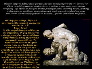 Μία άλλη κατηγορία συσπειρώσεων ήταν τα πολιτεύματα, που σχηματίζονταν από τους εποίκους των
πόλεων κατά εθνότητα και ήταν αυτοδιοικούμενες οργανώσεις, από τις οποίες αποκλείονταν οι
αυτόχθονες. Πέρα από τον πολιτικό ρόλο που έπαιζαν αυτές οι κλειστές κοινότητες, συνέβαλλαν επίσης
στη διατήρηση των παραδόσεων και του πολιτισμικού προφίλ των επιμέρους εθνοτήτων που τις
αποτελούσαν. Ενδεικτικά αναφέρονται τα πολιτεύματα Ελλήνων και Εβραίων στην Αλεξάνδρεια.
«Οι παγκρατιαστές». Ρωμαϊκό
αντίγραφο ελληνιστικού αγάλματος
του 3ου αι. π.Χ.
Ύψος: 95 εκ.
Οι δύο νεαροί άντρες επιδίδονται
στο παγκράτιο. Οι μυς τους είναι
καλοσχηματισμένοι και αποδίδονται
υπερβολικά εξαιτίας της έντονης
σωματική ς προσπάθειας. Τα
κεφάλια και των δύο αθλητών
έλειπαν από το σύμπλεγμα και
αποκαταστάθηκαν μετά την
ανακάλυψή του. Το σύμπλεγμα αυτό
θεωρείται από τα καλύτερα ρωμαϊκά
αντίγραφα αρχαίου χάλκινου
συμπλέγματος, το οποίο παλαιότερα
είχα αποδοθεί στον Μύρωνα, τον
Κηφισόδοτο ή τον Ηλιόδωρο, οι
οποίοι αναφέρονται από τον Πλίνιο
ως γλύπτες συμπλεγμάτων. Πλέον
 