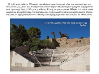 Η χλιδή και η αφθονία βέβαια δεν αποτελούσαν χαρακτηριστικά μόνο των μοναρχών και του
κύκλου τους, αλλά και των ανώτερων κοινωνικών τάξεων στις πόλεις που εμπορικά ευημερούσαν
αυτή την εποχή, όπως η Ρόδος και η Μίλητος. Επίσης, στην ηπειρωτική Ελλάδα, οι Αιτωλοί και οι
Ακαρνάνες που επιδίδονταν στην πειρατεία και στο δουλεμπόριο είχαν αποκτήσει αρκετό πλούτο.
Μάλιστα, οι πηγές αναφέρουν ότι κάποιος Αιτωλός είχε περιουσία που εκτιμάτο σε 200 τάλαντα.
Αναστηλωμένο θέατρο της πόλης της
Ρόδου.
 